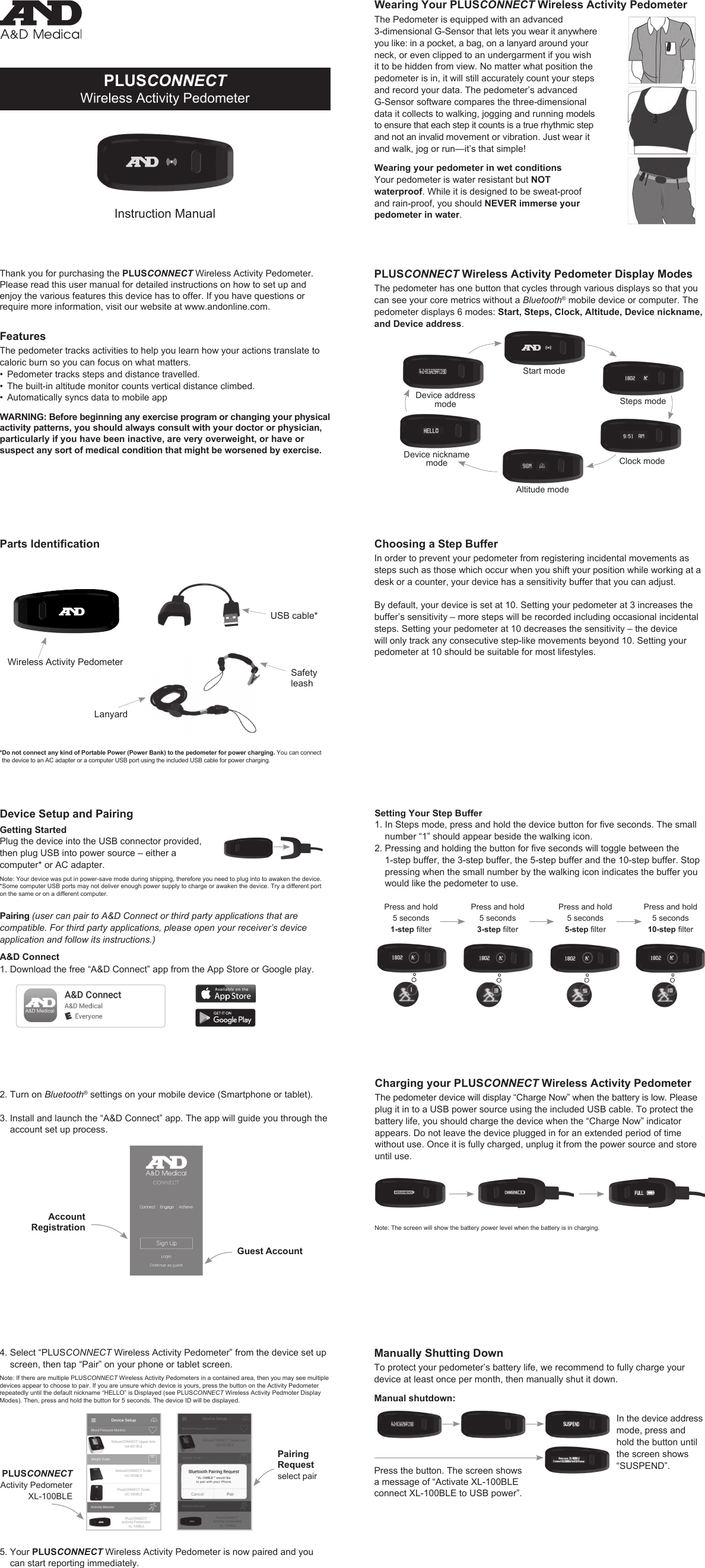 PLUSCONNECTWireless Activity PedometerInstruction ManualThank you for purchasing the PLUSCONNECT Wireless Activity Pedometer. Please read this user manual for detailed instructions on how to set up and enjoy the various features this device has to offer. If you have questions or require more information, visit our website at www.andonline.com.FeaturesThe pedometer tracks activities to help you learn how your actions translate to caloric burn so you can focus on what matters.• Pedometer tracks steps and distance travelled.• The built-in altitude monitor counts vertical distance climbed.• Automatically syncs data to mobile appWARNING: Before beginning any exercise program or changing your physical activity patterns, you should always consult with your doctor or physician, particularly if you have been inactive, are very overweight, or have or suspect any sort of medical condition that might be worsened by exercise.* Do not connect any kind of Portable Power (Power Bank) to the pedometer for power charging. You can connect the device to an AC adapter or a computer USB port using the included USB cable for power charging.Parts IdenticationDevice Setup and PairingGetting StartedPlug the device into the USB connector provided, then plug USB into power source – either a computer* or AC adapter.Note: Your device was put in power-save mode during shipping, therefore you need to plug into to awaken the device.       *Some computer USB ports may not deliver enough power supply to charge or awaken the device. Try a different port on the same or on a different computer.Pairing (user can pair to A&amp;D Connect or third party applications that are compatible. For third party applications, please open your receiver’s device application and follow its instructions.)A&amp;D Connect1.  Download the free “A&amp;D Connect” app from the App Store or Google play. PLUSCONNECT Wireless Activity Pedometer Display ModesThe pedometer has one button that cycles through various displays so that you can see your core metrics without a Bluetooth® mobile device or computer. The pedometer displays 6 modes: Start, Steps, Clock, Altitude, Device nickname, and Device address. Start modeSteps modeClock modeDevice address modeDevice nickname modeAltitude modeChoosing a Step BufferIn order to prevent your pedometer from registering incidental movements as steps such as those which occur when you shift your position while working at a desk or a counter, your device has a sensitivity buffer that you can adjust.By default, your device is set at 10. Setting your pedometer at 3 increases the buffer’s sensitivity – more steps will be recorded including occasional incidental steps. Setting your pedometer at 10 decreases the sensitivity – the device will only track any consecutive step-like movements beyond 10. Setting your pedometer at 10 should be suitable for most lifestyles. Wearing Your PLUSCONNECT Wireless Activity PedometerThe Pedometer is equipped with an advanced 3-dimensional G-Sensor that lets you wear it anywhere you like: in a pocket, a bag, on a lanyard around your neck, or even clipped to an undergarment if you wish it to be hidden from view. No matter what position the pedometer is in, it will still accurately count your steps and record your data. The pedometer’s advanced G-Sensor software compares the three-dimensional data it collects to walking, jogging and running models to ensure that each step it counts is a true rhythmic step and not an invalid movement or vibration. Just wear it and walk, jog or run—it’s that simple!Wearing your pedometer in wet conditionsYour pedometer is water resistant but NOT waterproof. While it is designed to be sweat-proof and rain-proof, you should NEVER immerse your pedometer in water. 2.  Turn on Bluetooth® settings on your mobile device (Smartphone or tablet).3.  Install and launch the “A&amp;D Connect” app. The app will guide you through the account set up process.Account RegistrationGuest Account4.  Select “PLUSCONNECT Wireless Activity Pedometer” from the device set up screen, then tap “Pair” on your phone or tablet screen.  Note: If there are multiple PLUSCONNECT Wireless Activity Pedometers in a contained area, then you may see multiple devices appear to choose to pair. If you are unsure which device is yours, press the button on the Activity Pedometer repeatedly until the default nickname “HELLO” is Displayed (see PLUSCONNECT Wireless Activity Pedmoter Display Modes). Then, press and hold the button for 5 seconds. The device ID will be displayed.Pairing Requestselect pairPLUSCONNECTActivity PedometerXL-100BLE5.   Your  PLUSCONNECT Wireless Activity Pedometer is now paired and you can start reporting immediately. Press and hold  5 seconds3-steplterPress and hold  5 seconds1-steplterPress and hold  5 seconds5-steplterPress and hold  5 seconds10-steplterCharging your PLUSCONNECT Wireless Activity PedometerThe pedometer device will display “Charge Now” when the battery is low. Please plug it in to a USB power source using the included USB cable. To protect the battery life, you should charge the device when the “Charge Now” indicator appears. Do not leave the device plugged in for an extended period of time without use. Once it is fully charged, unplug it from the power source and store until use.Note: The screen will show the battery power level when the battery is in charging.Wireless Activity PedometerUSB cable*LanyardSafety leashSetting Your Step Buffer1.InStepsmode,pressandholdthedevicebuttonforveseconds.Thesmallnumber “1” should appear beside the walking icon.2.Pressingandholdingthebuttonforvesecondswilltogglebetweenthe1-step buffer, the 3-step buffer, the 5-step buffer and the 10-step buffer. Stop pressing when the small number by the walking icon indicates the buffer you would like the pedometer to use. Manually Shutting DownTo protect your pedometer’s battery life, we recommend to fully charge your device at least once per month, then manually shut it down. Manual shutdown:In the device address mode, press and hold the button until the screen shows “SUSPEND”.Press the button. The screen shows a message of “Activate XL-100BLE connect XL-100BLE to USB power”.