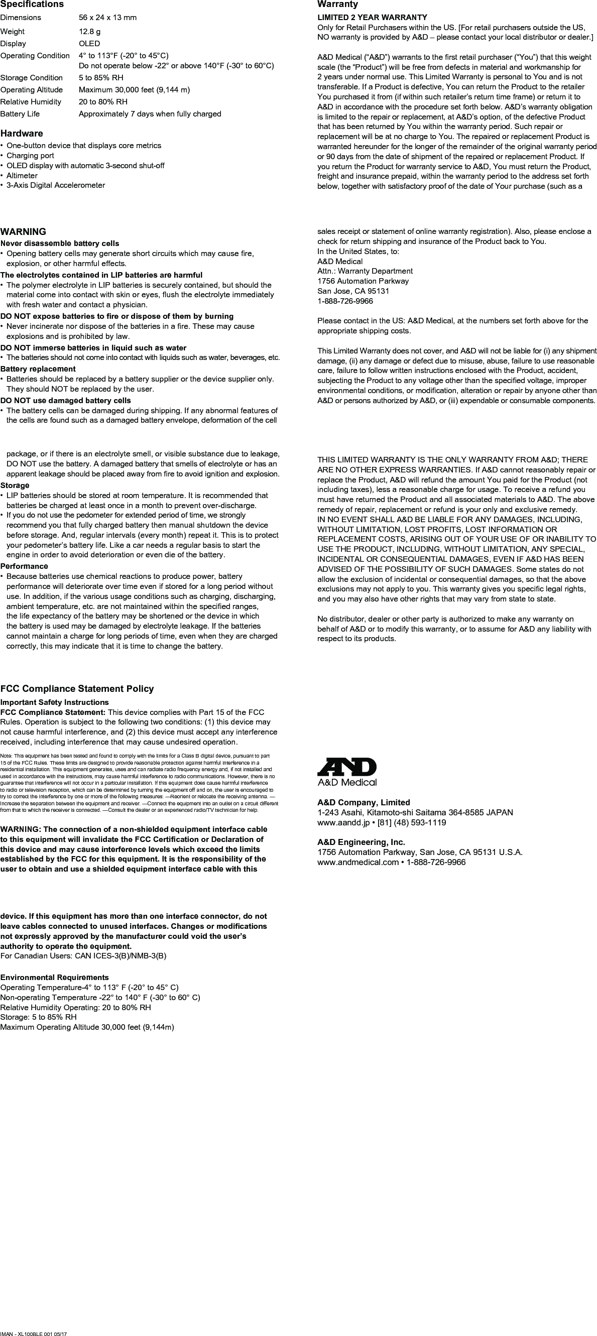 WARNINGNever disassemble battery cells• Openingbatterycellsmaygenerateshortcircuitswhichmaycausere,explosion, or other harmful effects. The electrolytes contained in LIP batteries are harmful• The polymer electrolyte in LIP batteries is securely contained, but should the materialcomeintocontactwithskinoreyes,ushtheelectrolyteimmediatelywith fresh water and contact a physician.DO NOT expose batteries to re or dispose of them by burning• Neverincineratenordisposeofthebatteriesinare.Thesemaycauseexplosions and is prohibited by law.DO NOT immerse batteries in liquid such as water• The batteries should not come into contact with liquids such as water, beverages, etc.Battery replacement• Batteries should be replaced by a battery supplier or the device supplier only. They should NOT be replaced by the user.DO NOT use damaged battery cells• The battery cells can be damaged during shipping. If any abnormal features of the cells are found such as a damaged battery envelope, deformation of the cell package, or if there is an electrolyte smell, or visible substance due to leakage, DO NOT use the battery. A damaged battery that smells of electrolyte or has an apparentleakageshouldbeplacedawayfromretoavoidignitionandexplosion.Storage• LIP batteries should be stored at room temperature. It is recommended that batteries be charged at least once in a month to prevent over-discharge.• If you do not use the pedometer for extended period of time, we strongly recommend you that fully charged battery then manual shutdown the device before storage. And, regular intervals (every month) repeat it. This is to protect your pedometer’s battery life. Like a car needs a regular basis to start the engine in order to avoid deterioration or even die of the battery.Performance• Because batteries use chemical reactions to produce power, battery performance will deteriorate over time even if stored for a long period without use. In addition, if the various usage conditions such as charging, discharging, ambienttemperature,etc.arenotmaintainedwithinthespeciedranges,the life expectancy of the battery may be shortened or the device in which the battery is used may be damaged by electrolyte leakage. If the batteries cannot maintain a charge for long periods of time, even when they are charged correctly, this may indicate that it is time to change the battery. WarrantyLIMITED 2 YEAR WARRANTYOnly for Retail Purchasers within the US. [For retail purchasers outside the US, NO warranty is provided by A&amp;D – please contact your local distributor or dealer.]A&amp;DMedical(“A&amp;D”)warrantstotherstretailpurchaser(“You”)thatthisweightscale (the “Product”) will be free from defects in material and workmanship for 2 years under normal use. This Limited Warranty is personal to You and is not transferable. If a Product is defective, You can return the Product to the retailer You purchased it from (if within such retailer’s return time frame) or return it to A&amp;D in accordance with the procedure set forth below. A&amp;D’s warranty obligation is limited to the repair or replacement, at A&amp;D’s option, of the defective Product that has been returned by You within the warranty period. Such repair or replacement will be at no charge to You. The repaired or replacement Product is warranted hereunder for the longer of the remainder of the original warranty period or 90 days from the date of shipment of the repaired or replacement Product. If you return the Product for warranty service to A&amp;D, You must return the Product, freight and insurance prepaid, within the warranty period to the address set forth below, together with satisfactory proof of the date of Your purchase (such as a sales receipt or statement of online warranty registration). Also, please enclose a check for return shipping and insurance of the Product back to You.In the United States, to:                                        A&amp;D Medical                                                        Attn.: Warranty Department                                  1756 Automation Parkway                                    San Jose, CA 95131                                              1-888-726-9966                                                    Please contact in the US: A&amp;D Medical, at the numbers set forth above for the appropriate shipping costs.This Limited Warranty does not cover, and A&amp;D will not be liable for (i) any shipment damage, (ii) any damage or defect due to misuse, abuse, failure to use reasonable care, failure to follow written instructions enclosed with the Product, accident, subjectingtheProducttoanyvoltageotherthanthespeciedvoltage,improperenvironmentalconditions,ormodication,alterationorrepairbyanyoneotherthanA&amp;D or persons authorized by A&amp;D, or (iii) expendable or consumable components.THIS LIMITED WARRANTY IS THE ONLY WARRANTY FROM A&amp;D; THERE ARE NO OTHER EXPRESS WARRANTIES. If A&amp;D cannot reasonably repair or replace the Product, A&amp;D will refund the amount You paid for the Product (not including taxes), less a reasonable charge for usage. To receive a refund you must have returned the Product and all associated materials to A&amp;D. The above remedy of repair, replacement or refund is your only and exclusive remedy. IN NO EVENT SHALL A&amp;D BE LIABLE FOR ANY DAMAGES, INCLUDING, WITHOUT LIMITATION, LOST PROFITS, LOST INFORMATION OR REPLACEMENT COSTS, ARISING OUT OF YOUR USE OF OR INABILITY TO USE THE PRODUCT, INCLUDING, WITHOUT LIMITATION, ANY SPECIAL, INCIDENTAL OR CONSEQUENTIAL DAMAGES, EVEN IF A&amp;D HAS BEEN ADVISED OF THE POSSIBILITY OF SUCH DAMAGES. Some states do not allow the exclusion of incidental or consequential damages, so that the above exclusionsmaynotapplytoyou.Thiswarrantygivesyouspeciclegalrights,and you may also have other rights that may vary from state to state. No distributor, dealer or other party is authorized to make any warranty on behalf of A&amp;D or to modify this warranty, or to assume for A&amp;D any liability with respect to its products.A&amp;D Company, Limited1-243 Asahi, Kitamoto-shi Saitama 364-8585 JAPANwww.aandd.jp•[81](48)593-1119A&amp;D Engineering, Inc.1756 Automation Parkway, San Jose, CA 95131 U.S.A.www.andmedical.com•1-888-726-9966FCC Compliance Statement PolicyImportant Safety InstructionsFCC Compliance Statement: This device complies with Part 15 of the FCC Rules. Operation is subject to the following two conditions: (1) this device may not cause harmful interference, and (2) this device must accept any interference received, including interference that may cause undesired operation.Note: This equipment has been tested and found to comply with the limits for a Class B digital device, pursuant to part 15 of the FCC Rules. These limits are designed to provide reasonable protection against harmful interference in a residential installation. This equipment generates, uses and can radiate radio frequency energy and, if not installed and used in accordance with the instructions, may cause harmful interference to radio communications. However, there is no guarantee that interference will not occur in a particular installation. If this equipment does cause harmful interference to radio or television reception, which can be determined by turning the equipment off and on, the user is encouraged to try to correct the interference by one or more of the following measures: —Reorient or relocate the receiving antenna. —Increase the separation between the equipment and receiver. —Connect the equipment into an outlet on a circuit different from that to which the receiver is connected. —Consult the dealer or an experienced radio/TV technician for help.WARNING: The connection of a non-shielded equipment interface cable to this equipment will invalidate the FCC Certication or Declaration of this device and may cause interference levels which exceed the limits established by the FCC for this equipment. It is the responsibility of the user to obtain and use a shielded equipment interface cable with this device. If this equipment has more than one interface connector, do not leave cables connected to unused interfaces. Changes or modications not expressly approved by the manufacturer could void the user’s authority to operate the equipment.For Canadian Users: CAN ICES-3(B)/NMB-3(B)Environmental RequirementsOperating Temperature-4° to 113° F (-20° to 45° C)Non-operating Temperature -22° to 140° F (-30° to 60° C)Relative Humidity Operating: 20 to 80% RHStorage: 5 to 85% RHMaximum Operating Altitude 30,000 feet (9,144m)IMAN - XL100BLE 001 05/17SpecicationsDimensions 56 x 24 x 13 mmWeight 12.8 gDisplay OLEDOperating Condition 4° to 113°F (-20° to 45°C) Do not operate below -22° or above 140°F (-30° to 60°C)Storage Condition 5 to 85% RHOperating Altitude Maximum 30,000 feet (9,144 m)Relative Humidity 20 to 80% RHBattery Life Approximately 7 days when fully chargedHardware• One-button device that displays core metrics• Charging port• OLED display with automatic 3-second shut-off• Altimeter• 3-Axis Digital Accelerometer