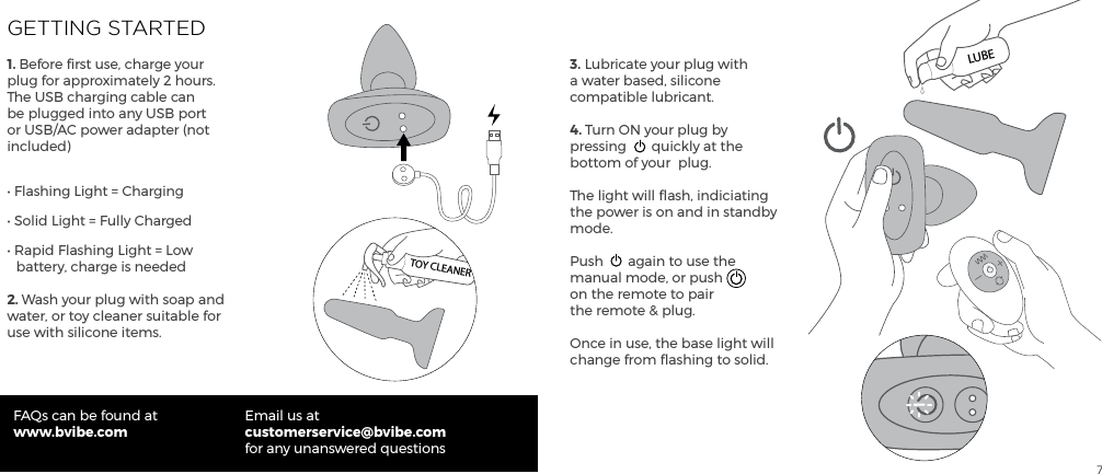 7GETTING STARTED1. Before ﬁrst use, charge your plug for approximately 2 hours. The USB charging cable can be plugged into any USB port or USB/AC power adapter (not included)&bull; Flashing Light = Charging&bull; Solid Light = Fully Charged&bull; Rapid Flashing Light = Low     battery, charge is needed2. Wash your plug with soap and water, or toy cleaner suitable for use with silicone items.FAQs can be found atwww.bvibe.comEmail us atcustomerservice@bvibe.com for any unanswered questions3. Lubricate your plug with a water based, silicone compatible lubricant.4. Turn ON your plug by pressing  quickly at the bottom of your  plug.The light will ﬂash, indiciating the power is on and in standby mode.Push  again to use the manual mode, or push on the remote to pair the remote &amp; plug.Once in use, the base light will change from ﬂashing to solid.TOY CLEANERLUBE