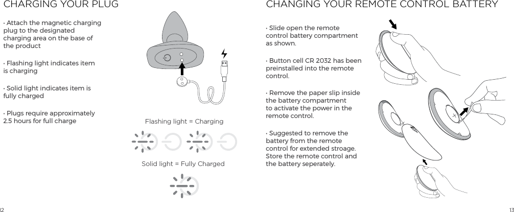 12 13CHARGING YOUR PLUG CHANGING YOUR REMOTE CONTROL BATTERY&bull; Attach the magnetic charging plug to the designated charging area on the base of the product&bull; Flashing light indicates item is charging&bull; Solid light indicates item is fully charged&bull; Plugs require approximately 2.5 hours for full charge&bull; Slide open the remote control battery compartment as shown.&bull; Button cell CR 2032 has been preinstalled into the remote control.  &bull; Remove the paper slip inside the battery compartment to activate the power in the remote control.&bull; Suggested to remove the battery from the remote control for extended stroage.  Store the remote control and the battery seperately.Flashing light = ChargingSolid light = Fully ChargedOPEN