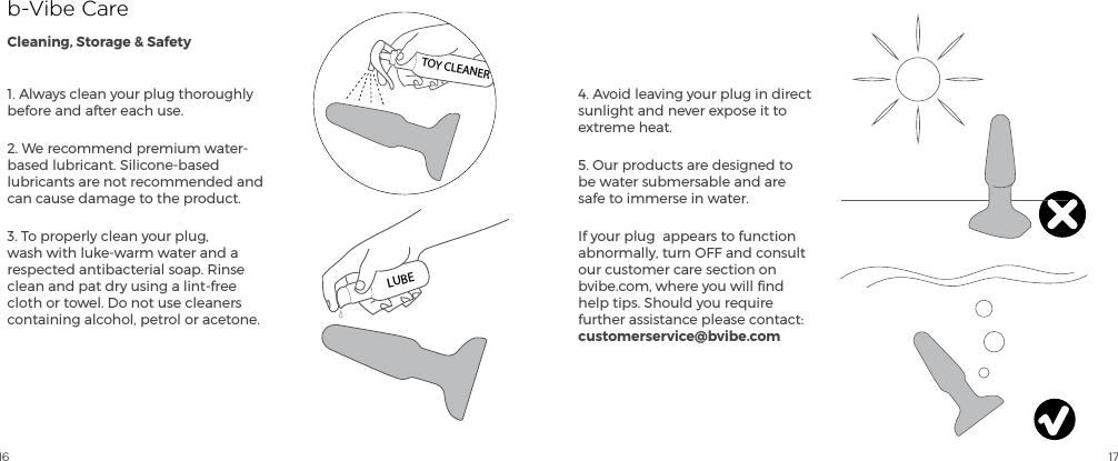 16 171. Always clean your plug thoroughly before and after each use.2. We recommend premium water-based lubricant. Silicone-based lubricants are not recommended and can cause damage to the product. 3. To properly clean your plug, wash with luke-warm water and a respected antibacterial soap. Rinse clean and pat dry using a lint-free cloth or towel. Do not use cleaners containing alcohol, petrol or acetone.4. Avoid leaving your plug in direct sunlight and never expose it to extreme heat.5. Our products are designed to be water submersable and are safe to immerse in water.If your plug  appears to function abnormally, turn OFF and consult our customer care section on bvibe.com, where you will ﬁnd help tips. Should you require further assistance please contact: customerservice@bvibe.comb-Vibe CareCleaning, Storage &amp; SafetyTOY CLEANERLUBE