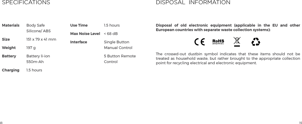 18 19Materials             SizeWeightBattery ChargingUse TimeMax Noise LevelInterfaceBody Safe Silicone/ ABS151 x 79 x 41 mm197 gBattery li-ion 550m-Ah1.5 hours1.5 hours< 68 dBSingle Button Manual Control5 Button Remote ControlSPECIFICATIONSThe crossed-out dustbin symbol indicates that these items should not be treated as household waste, but rather brought to the appropriate collection point for recycling electrical and electronic equipment.DISPOSAL  INFORMATIONDisposal of old electronic equipment (applicable in the EU and other European countries with separate waste collection systems):