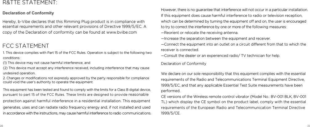 20 21Declaration of ConformityHereby, b-Vibe declares that this Rimming Plug product is in compliance with essential requirements and other relevant provisions of Directive 1999/5/EC. A copy of the Declaration of conformity can be found at www.bvibe.com  R&amp;TTE STATEMENT:FCC STATEMENT1. This device complies with Part 15 of the FCC Rules. Operation is subject to the following two conditions:   (1) This device may not cause harmful interference, and   (2) This device must accept any interference received, including interference that may cause undesired operation.   2. Changes or modiﬁcations not expressly approved by the party responsible for compliance  could void the user&rsquo;s authority to operate the equipment.      This equipment has been tested and found to comply with the limits for a Class B digital device, pursuant to part 15 of the FCC Rules. These limits are designed to provide reasonable protection against harmful interference in a residential installation. This equipment generates, uses and can radiate radio frequency energy and, if not installed and used in accordance with the instructions, may cause harmful interference to radio communications. However, there is no guarantee that interference will not occur in a particular installation. If this equipment does cause harmful interference to radio or television reception, which can be determined by turning the equipment o and on, the user is encouraged to try to correct the interference by one or more of the following measures:   &mdash;Reorient or relocate the receiving antenna.   &mdash;Increase the separation between the equipment and receiver.    &mdash;Connect the equipment into an outlet on a circuit dierent from that to which the receiver is connected.    &mdash;Consult the dealer or an experienced radio/ TV technician for help.  Declaration of ConformityWe declare on our sole responsibility that this equipment complies with the essentialrequirements of the Radio and Telecommunications Terminal Equipment Directive,1999/5/EC, and that any applicable Essential Test Suite measurements have been performed.CE versions of the Wireless remote control vibrator (Model No.: BV-001 BLK, BV-001 TL) which display the CE symbol on the product label, comply with the essential requirements of the European Radio and Telecommunication Terminal Directive 1999/5/CE.