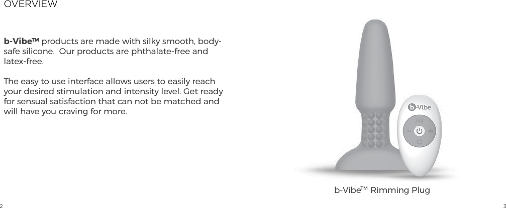 2 3OVERVIEWb-VibeTM products are made with silky smooth, body-safe silicone.  Our products are phthalate-free and latex-free.The easy to use interface allows users to easily reach your desired stimulation and intensity level. Get ready for sensual satisfaction that can not be matched and will have you craving for more.b-VibeTM  Rimming Plug