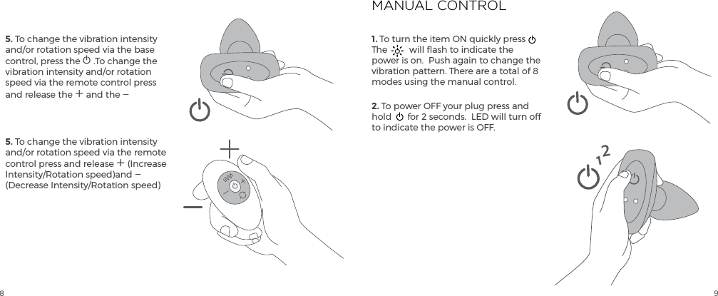 8 95. To change the vibration intensity and/or rotation speed via the base control, press the A .To change the vibration intensity and/or rotation speed via the remote control press and release the A and the A 5. To change the vibration intensity and/or rotation speed via the remote control press and release A (Increase Intensity/Rotation speed)and A (Decrease Intensity/Rotation speed)1. To turn the item ON quickly press  The  will flash to indicate the power is on.  Push again to change the vibration pattern. There are a total of 8 modes using the manual control.  2. To power OFF your plug press and hold  for 2 seconds.  LED will turn off to indicate the power is OFF.MANUAL CONTROL12