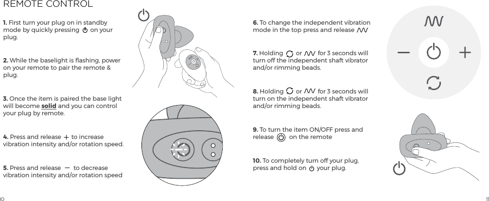10 111. First turn your plug on in standby mode by quickly pressing  on your plug.2. While the baselight is flashing, power on your remote to pair the remote &amp; plug. 3. Once the item is paired the base light will become solid and you can control your plug by remote.4. Press and release  to increase vibration intensity and/or rotation speed.5. Press and release  to decrease vibration intensity and/or rotation speed6. To change the independent vibration mode in the top press and release7. Holding  or  for 3 seconds will turn off the independent shaft vibrator and/or rimming beads.8. Holding  or  for 3 seconds will turn on the independent shaft vibrator and/or rimming beads.9. To turn the item ON/OFF press and release  on the remote10. To completely turn off your plug, press and hold on  your plug.REMOTE CONTROL