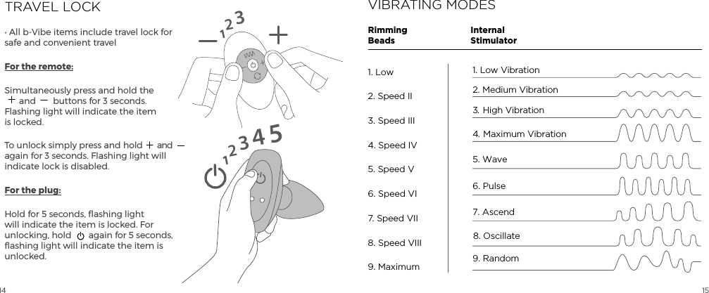 14 15TRAVEL LOCK&bull; All b-Vibe items include travel lock for safe and convenient travelFor the remote:Simultaneously press and hold the  and  buttons for 3 seconds. Flashing light will indicate the item is locked.To unlock simply press and hold  and again for 3 seconds. Flashing light will indicate lock is disabled.For the plug:Hold for 5 seconds, flashing light will indicate the item is locked. For unlocking, hold  again for 5 seconds, flashing light will indicate the item is unlocked.1231234515VIBRATING MODESInternalStimulatorRimmingBeads1. Low Vibration2. Medium Vibration5. Wave4.  Maximum Vibration3.  High Vibration6. Pulse 7. Ascend8. Oscillate9. Random1. Low2. Speed II3. Speed III4. Speed IV5. Speed V6. Speed VI7. Speed VII8. Speed VIII9. Maximum