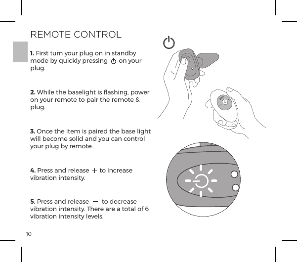 101. First turn your plug on in standby mode by quickly pressing  on your plug.2. While the baselight is flashing, power on your remote to pair the remote &amp; plug. 3. Once the item is paired the base light will become solid and you can control your plug by remote.4. Press and release  to increase vibration intensity.5. Press and release  to decrease vibration intensity. There are a total of 6 vibration intensity levels.REMOTE CONTROL