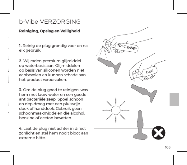 1051.ĺJ&ordf;ĺĺ&sup1;&pound;&Ecirc;ĺ&frac14;&macr;&ordf;ĺ&Oacute;&macr;&macr;&frac14;ĺ&ordf;ĺ&ordf;pĺelk gebruik.2. Wij raden premium glijmiddel op waterbasis aan. Glijmiddelen op basis van siliconen worden niet aanbevolen en kunnen schade aan het product veroorzaken.3. Om de plug goed te reinigen, was hem met lauw water en een goede antibacteri&euml;le zeep. Spoel schoon en dep droog met een pluisvrije doek of handdoek. Gebruik geen schoonmaakmiddelen die alcohol, benzine of aceton bevatten.4. Laat de plug niet achter in direct zonlicht en stel hem nooit bloot aan extreme hitte.b-Vibe VERZORGINGReiniging, Opslag en VeiligheidVibrerend Patroon 15Vibrerend Patroon 13Vibrerend Patroon 14Vibrerend Patroon 10Vibrerend Patroon 9Vibrerend Patroon 11Vibrerend Patroon 121. Laag2. Snelheid   II3. Snelheid III4. Snelheid IV5. Snelheid V6. MaximaalVibratie Intensiteit Vibrerend PatroonTOY CLEANERLUBEVIBRATIESTANDEN