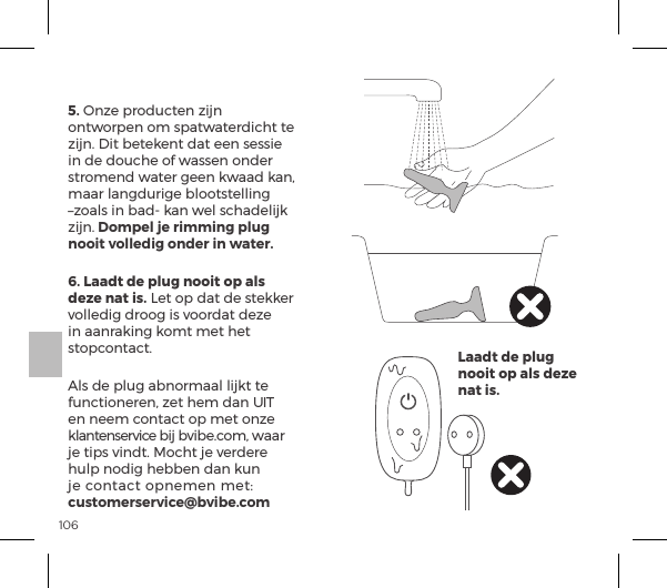 1065. Onze producten zijn ontworpen om spatwaterdicht te zijn. Dit betekent dat een sessie in de douche of wassen onder stromend water geen kwaad kan, maar langdurige blootstelling &ndash;zoals in bad- kan wel schadelijk zijn. Dompel je rimming plug nooit volledig onder in water.6. Laadt de plug nooit op als deze nat is. Let op dat de stekker volledig droog is voordat deze in aanraking komt met het stopcontact.Als de plug abnormaal lijkt te functioneren, zet hem dan UIT en neem contact op met onze klantenservice bij bvibe.com, waar je tips vindt. Mocht je verdere hulp nodig hebben dan kun ĺ|&macr;&ordf;&AElig;p|&AElig;ĺ&macr;&sup1;&ordf;&copy;&ordf;ĺ&copy;&AElig;ėĺcustomerservice@bvibe.comLaadt de plug nooit op als deze nat is.