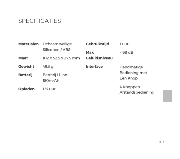 107Materialen MaatGewichtBatterij OpladenLichaamsveilige Siliconen / ABS102 x 52.5 x 27.5 mm49.3 gBatterij Li-ion 150m-Ah1 &frac12; uurGebruikstijdMax GeluidsniveauInterface1 uur< 68 dB Handmatige Bediening met Een Knop4 Knoppen AfstandsbedieningSPECIFICATIES