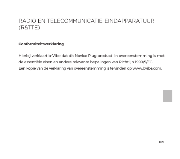 109Het  doorgestreepte  vuilnisbak  symbool  geeft  aan  dat  deze  onderdelen niet moeten  worden  behandeld als  huishoudelijk afval, maar  naar  het  juiste verzamelpunt moeten  worden gebracht voor de  recycling van elektrische en elektronische apparatuur.Verwijdering  van  oude  elektronische  apparatuur  (in  de  EU  en  andere Europese landen met gescheiden inzameling van afval systemen):ConformiteitsverklaringHierbij verklaart b-Vibe dat dit Novice Plug product  in overeenstemming is met ĺ&Agrave;&Agrave;&ordf;&AElig;&pound;ĺ&Agrave;&ordf;ĺ&ordf;ĺp&ordf;&frac14;ĺ&frac14;&pound;&Oacute;p&ordf;&AElig;ĺ{&sup1;p&pound;&ordf;&ordf;ĺ&Oacute;p&ordf;ĺJ|&AElig;&pound;&ordf;ĺ&igrave;&ocirc;&ocirc;&ocirc;Ĥ&eth;Ĥĝĺ Een kopie van de verklaring van overeenstemming is te vinden op www.bvibe.com.RADIO EN TELECOMMUNICATIE-EINDAPPARATUUR (R&amp;TTE)