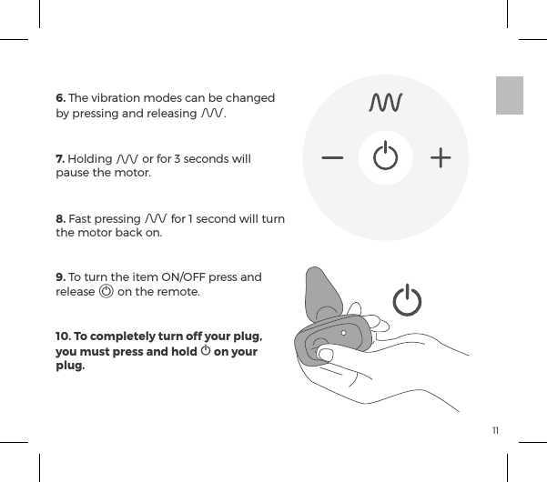 116. The vibration modes can be changed by pressing and releasing A.7. Holding A or for 3 seconds will pause the motor.8. Fast pressing A for 1 second will turn the motor back on.9. To turn the item ON/OFF press and release A on the remote.10. To completely turn off your plug, you must press and hold A on your plug.REMOTE CONTROL