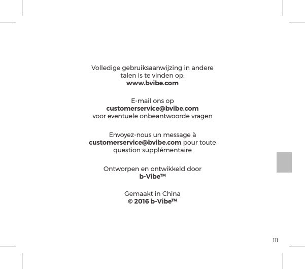 1111. Dit apparaat voldoet aan Deel 15 van de FCC-regels.ĺ&Ocirc;&frac14;&ordf;ĺ&Agrave;ĺ&macr;&ordf;&frac14;&Ocirc;&macr;&frac14;&sup1;&ordf;ĺpp&ordf;ĺĺ&Oacute;&macr;&pound;&ordf;ĺ&AElig;&Ocirc;ĺ&Oacute;&macr;&macr;&frac14;&Ocirc;pp&frac14;&ordf;ė  (1) Dit apparaat mag geen schadelijke interferentie veroorzaken, en  (2) Dit apparaat moet elke ontvangen interferentie accepteren, inclusief interferentie die ongewenste werking kan veroorzaken.2. Wijzigingen die niet uitdrukkelijk zijn goedgekeurd door de partij die verantwoordelijk is voor de naleving kunnen de bevoegdheid van de gebruiker om het apparaat te gebruiken aantasten.FCC-VERKLARINGVolledige gebruiksaanwijzing in andere &AElig;p&pound;&ordf;ĺ&Agrave;ĺ&AElig;ĺ&Oacute;&ordf;&ordf;ĺ&macr;&sup1;ėwww.bvibe.comEnvoyez-nous un message &agrave; customerservice@bvibe.com pour toute question suppl&eacute;mentaireOntworpen en ontwikkeld doorb-VibeTMGemaakt in China&copy; 2016 b-VibeTME-mail ons opcustomerservice@bvibe.comvoor eventuele onbeantwoorde vragen