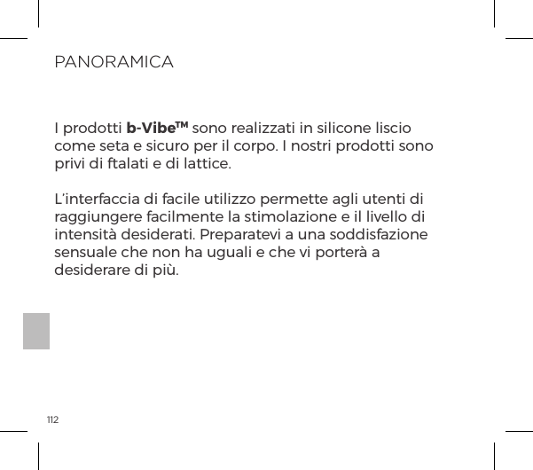 112PANORAMICAI prodotti b-VibeTM sono realizzati in silicone liscio come seta e sicuro per il corpo. I nostri prodotti sono privi di ftalati e di lattice.L&rsquo;interfaccia di facile utilizzo permette agli utenti di raggiungere facilmente la stimolazione e il livello di intensit&agrave; desiderati. Preparatevi a una soddisfazione sensuale che non ha uguali e che vi porter&agrave; a desiderare di pi&ugrave;.