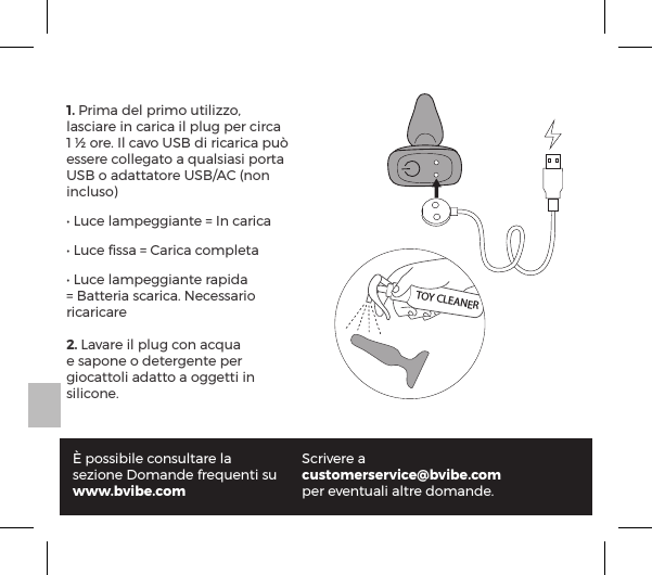 1. Prima del primo utilizzo, lasciare in carica il plug per circa 1 &frac12; ore. Il cavo USB di ricarica pu&ograve; essere collegato a qualsiasi porta USB o adattatore USB/AC (non incluso)Ėĺ1&Ecirc;|ĺ&pound;p&copy;&sup1;p&ordf;&AElig;ĺňĺ#&ordf;ĺ|p&frac14;|pĖĺ1&Ecirc;|ĺ&atilde;&Agrave;&Agrave;pĺňĺp&frac14;|pĺ|&macr;&copy;&sup1;&pound;&AElig;pĖĺ1&Ecirc;|ĺ&pound;p&copy;&sup1;p&ordf;&AElig;ĺ&frac14;p&sup1;pĺňĺp&AElig;&AElig;&frac14;pĺ&Agrave;|p&frac14;|pĝĺ8|&Agrave;&Agrave;p&frac14;&macr;ĺricaricare2. Lavare il plug con acqua e sapone o detergente per giocattoli adatto a oggetti in silicone.&Egrave; possibile consultare la sezione Domande frequenti suwww.bvibe.comScrivere a customerservice@bvibe.comper eventuali altre domande.TOY CLEANER