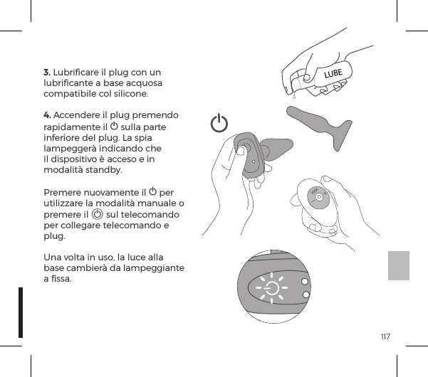 1173. Lubriﬁcare il plug con un lubriﬁcante a base acquosa compatibile col silicone.4. Accendere il plug premendo rapidamente il A sulla parte inferiore del plug. La spia lampegger&agrave; indicando che il dispositivo &egrave; acceso e in modalit&agrave; standby.  Premere nuovamente il A per utilizzare la modalit&agrave; manuale o premere il A sul telecomando per collegare telecomando e plug.   Una volta in uso, la luce alla base cambier&agrave; da lampeggiante a ﬁssa.LUBE