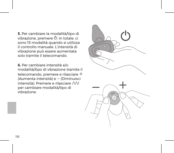 1185. Per cambiare la modalit&agrave;/tipo di vibrazione, premere A. In totale, ci sono 15 modalit&agrave; quando si utilizza il controllo manuale. L&rsquo;intensit&agrave; di vibrazione pu&ograve; essere aumentata solo tramite il telecomando.         6. Per cambiare intensit&agrave; e/o modalit&agrave;/tipo di vibrazione tramite il telecomando, premere e rilasciare A (Aumenta intensit&agrave;) e A (Diminuisci intensit&agrave;). Premere e rilasciare A per cambiare modalit&agrave;/tipo di vibrazione.