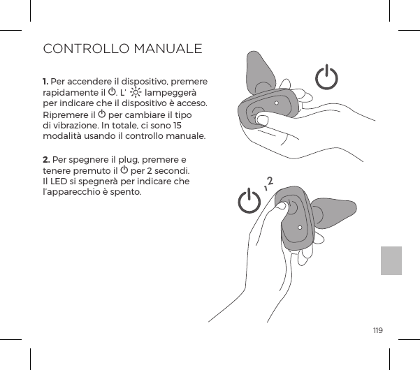1191. Per accendere il dispositivo, premere rapidamente il A. L&rsquo; A lampegger&agrave; per indicare che il dispositivo &egrave; acceso. J&sup1;&frac14;&copy;&frac14;ĺ&pound;ĺA per cambiare il tipo di vibrazione. In totale, ci sono 15 modalit&agrave; usando il controllo manuale.2. Per spegnere il plug, premere e tenere premuto il A per 2 secondi. Il LED si spegner&agrave; per indicare che l&rsquo;apparecchio &egrave; spento.CONTROLLO MANUALE12