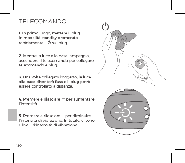 1201. In primo luogo, mettere il plug in modalit&agrave; standby premendo rapidamente il A sul plug.2. Mentre la luce alla base lampeggia, accendere il telecomando per collegare telecomando e plug. 3. Una volta collegato l&rsquo;oggetto, la luce alla base diventer&agrave; fissa e il plug potr&agrave; essere controllato a distanza. 4. Premere e rilasciare A per aumentare l&rsquo;intensit&agrave;.  5. Premere e rilasciare A per diminuire l&rsquo;intensit&agrave; di vibrazione. In totale, ci sono 6 livelli d&rsquo;intensit&agrave; di vibrazione. TELECOMANDO