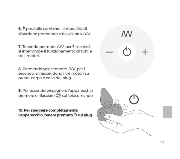 121TELECOMANDO6. &Egrave; possibile cambiare le modalit&agrave; di vibrazione premendo e rilasciando A.7. Tenendo premuto A per 3 secondi, si interrompe il funzionamento di tutti e tre i motori.8. Premendo velocemente A per 1 secondo, si riaccendono i tre motori su punta, corpo e collo del plug.9. Per accendere/spegnere l&rsquo;apparecchio premere e rilasciare A sul telecomando.10. Per spegnere completamente l&rsquo;apparecchio, tenere premuto A sul plug.