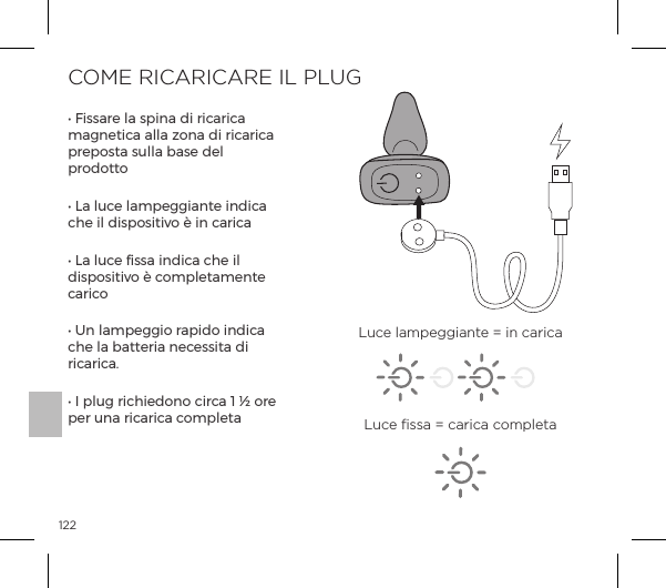 122COME RICARICARE IL PLUGĖĺ&Agrave;&Agrave;p&frac14;ĺ&pound;pĺ&Agrave;&sup1;&ordf;pĺĺ&frac14;|p&frac14;|pĺmagnetica alla zona di ricarica preposta sulla base del prodottoĖĺ1pĺ&pound;&Ecirc;|ĺ&pound;p&copy;&sup1;p&ordf;&AElig;ĺ&ordf;|pĺche il dispositivo &egrave; in caricaĖĺ1pĺ&pound;&Ecirc;|ĺ&Agrave;&Agrave;pĺ&ordf;|pĺ|ĺ&pound;ĺdispositivo &egrave; completamente caricoĖĺW&ordf;ĺ&pound;p&copy;&sup1;&macr;ĺ&frac14;p&sup1;&macr;ĺ&ordf;|pĺche la batteria necessita di ricarica.Ėĺ#ĺ&sup1;&pound;&Ecirc;ĺ&frac14;|&macr;&ordf;&macr;ĺ|&frac14;|pĺ&igrave;ĺ&ouml;ĺ&macr;&frac14;ĺper una ricarica completaLuce lampeggiante = in caricaLuce ﬁssa = carica completa