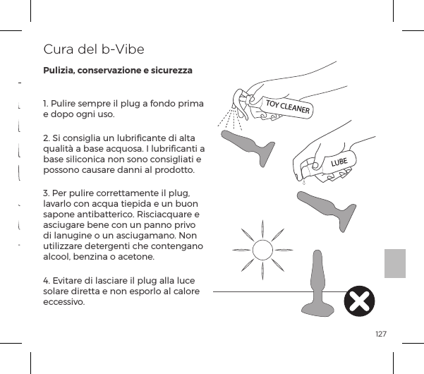 1271. Pulire sempre il plug a fondo prima e dopo ogni uso.2. Si consiglia un lubriﬁcante di alta qualit&agrave; a base acquosa. I lubriﬁcanti a base siliconica non sono consigliati e possono causare danni al prodotto.3. Per pulire correttamente il plug, lavarlo con acqua tiepida e un buon &Agrave;p&sup1;&macr;&ordf;ĺp&ordf;&AElig;{p&AElig;&AElig;&frac14;|&macr;ĝĺJ&Agrave;|p|&raquo;&Ecirc;p&frac14;ĺĺasciugare bene con un panno privo di lanugine o un asciugamano. Non utilizzare detergenti che contengano alcool, benzina o acetone.4. Evitare di lasciare il plug alla luce solare diretta e non esporlo al calore eccessivo.Cura del b-VibePulizia, conservazione e sicurezzaModalit&agrave; di vibrazione 15Modalit&agrave; di vibrazione 13Modalit&agrave; di vibrazione 14Modalit&agrave; di vibrazione 10Modalit&agrave; di vibrazione 9Modalit&agrave; di vibrazione 11Modalit&agrave; di vibrazione 12Intensit&agrave; di Vibrazione Modalit&agrave; di Vibrazione1. Bassa2. Velocit&agrave; II3. Velocit&agrave; III4. Velocit&agrave; IV5. Velocit&agrave; V6. Maximale TOY CLEANERLUBEMODALIT&Agrave; DI VIBRAZIONE