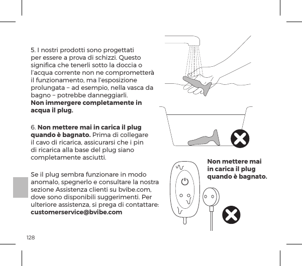 1285. I nostri prodotti sono progettati per essere a prova di schizzi. Questo signiﬁca che tenerli sotto la doccia o l&rsquo;acqua corrente non ne comprometter&agrave; il funzionamento, ma l&rsquo;esposizione prolungata &minus; ad esempio, nella vasca da bagno &minus; potrebbe danneggiarli.  Non immergere completamente in acqua il plug.6. Non mettere mai in carica il plug quando &egrave; bagnato. Prima di collegare il cavo di ricarica, assicurarsi che i pin di ricarica alla base del plug siano completamente asciutti. Se il plug sembra funzionare in modo anomalo, spegnerlo e consultare la nostra sezione Assistenza clienti su bvibe.com, dove sono disponibili suggerimenti. Per &Ecirc;&pound;&AElig;&frac14;&macr;&frac14;ĺp&Agrave;&Agrave;&Agrave;&AElig;&ordf;&szlig;pĘĺ&Agrave;ĺ&sup1;&frac14;pĺĺ|&macr;&ordf;&AElig;p&AElig;&AElig;p&frac14;ėĺcustomerservice@bvibe.comNon mettere mai in carica il plug quando &egrave; bagnato.