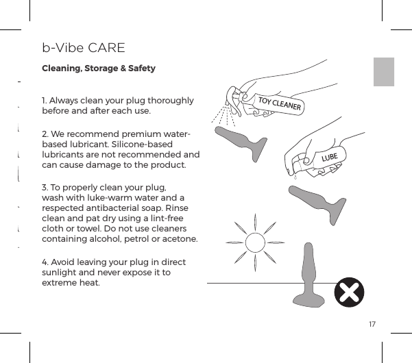 171. Always clean your plug thoroughly before and after each use.2. We recommend premium water-based lubricant. Silicone-based lubricants are not recommended and can cause damage to the product. 3. To properly clean your plug, wash with luke-warm water and a &frac14;&Agrave;&sup1;|&AElig;ĺp&ordf;&AElig;{p|&AElig;&frac14;p&pound;ĺ&Agrave;&macr;p&sup1;ĝĺJ&ordf;&Agrave;ĺclean and pat dry using a lint-free cloth or towel. Do not use cleaners containing alcohol, petrol or acetone.4. Avoid leaving your plug in direct sunlight and never expose it to extreme heat. b-Vibe CARECleaning, Storage &amp; SafetyTOY CLEANERLUBEVIBRATING MODESVibration Pattern 151. Low2. Speed II3. Speed III4. Speed IV5. Speed V6. MaximumVibration Intensity Vibration PatternVibration Pattern 13Vibration Pattern 14Vibration Pattern 10Vibration Pattern 9Vibration Pattern 11Vibration Pattern 12