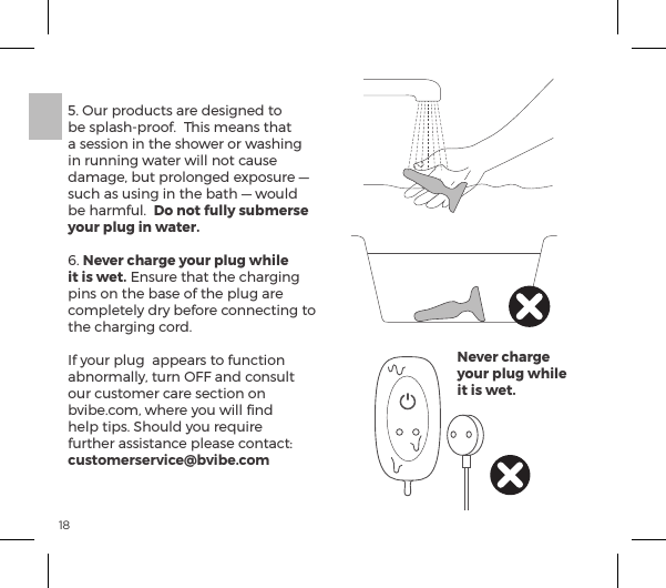185. Our products are designed to be splash-proof.  This means that a session in the shower or washing in running water will not cause damage, but prolonged exposure &mdash; such as using in the bath &mdash; would be harmful.  Do not fully submerse your plug in water.  6. Never charge your plug while it is wet. Ensure that the charging pins on the base of the plug are completely dry before connecting to the charging cord.   If your plug  appears to function abnormally, turn OFF and consult our customer care section on bvibe.com, where you will ﬁnd help tips. Should you require &Ecirc;&frac14;&AElig;&frac14;ĺp&Agrave;&Agrave;&Agrave;&AElig;p&ordf;|ĺ&sup1;&pound;p&Agrave;ĺ|&macr;&ordf;&AElig;p|&AElig;ėĺcustomerservice@bvibe.comNever charge your plug while it is wet.