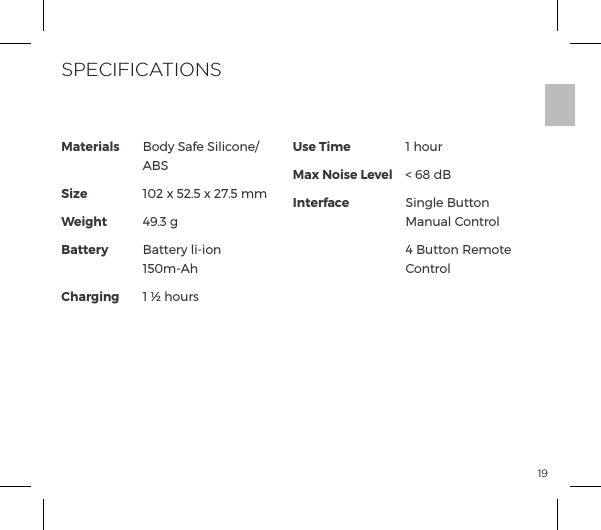 19Materials             SizeWeightBattery ChargingUse TimeMax Noise LevelInterfaceBody Safe Silicone/ ABS102 x 52.5 x 27.5 mm49.3 gBattery li-ion  150m-Ah1 &frac12; hours1 hour< 68 dBSingle Button Manual Control&iuml;ĺ&Ecirc;&AElig;&AElig;&macr;&ordf;ĺJ&copy;&macr;&AElig;ĺControlSPECIFICATIONS