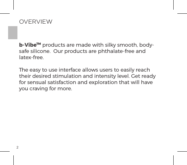 2OVERVIEWb-VibeTM products are made with silky smooth, body-safe silicone.  Our products are phthalate-free and latex-free.The easy to use interface allows users to easily reach their desired stimulation and intensity level. Get ready for sensual satisfaction and exploration that will have you craving for more.