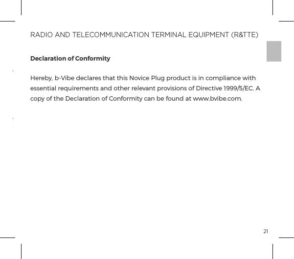 21The  crossed-out  dustbin  symbol  indicates  that  these  items  should  not  be treated as household waste, but rather brought to the appropriate collection point for recycling electrical and electronic equipment.Disposal  of  old  electronic  equipment  (applicable  in  the  EU  and  other European countries with separate waste collection systems):Declaration of ConformityHereby, b-Vibe declares that this Novice Plug product is in compliance with essential requirements and other relevant provisions of Directive 1999/5/EC. A copy of the Declaration of Conformity can be found at www.bvibe.com.RADIO AND TELECOMMUNICATION TERMINAL EQUIPMENT (R&amp;TTE)