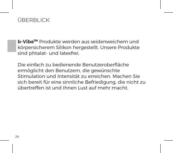 24&Uuml;BERBLICKb-VibeTM Produkte werden aus seidenweichem und k&ouml;rpersicherem Silikon hergestellt. Unsere Produkte sind phtalat- und latexfrei.Die einfach zu bedienende Benutzeroberﬂ&auml;che erm&ouml;glicht den Benutzern, die gew&uuml;nschte Stimulation und Intensit&auml;t zu erreichen. Machen Sie sich bereit f&uuml;r eine sinnliche Befriedigung, die nicht zu &uuml;bertreffen ist und Ihnen Lust auf mehr macht.
