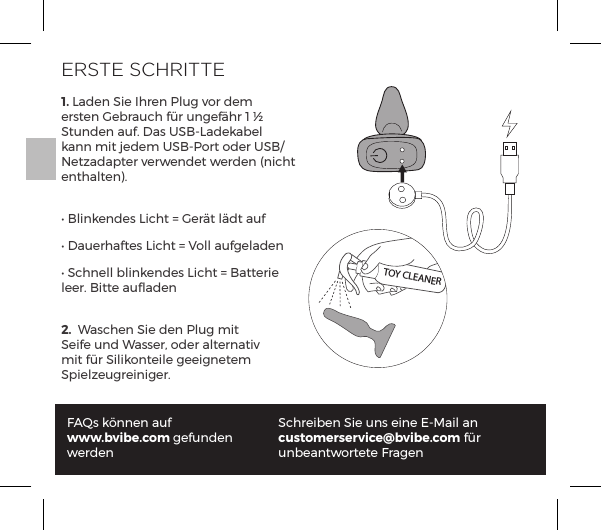 1. Laden Sie Ihren Plug vor dem ersten Gebrauch f&uuml;r ungef&auml;hr 1 &frac12; Stunden auf. Das USB-Ladekabel kann mit jedem USB-Port oder USB/Netzadapter verwendet werden (nicht enthalten).Ėĺ&pound;&ordf;&ordf;&Agrave;ĺ1|&AElig;ĺňĺ&frac14;t&AElig;ĺ&pound;t&AElig;ĺp&Ecirc;Ėĺp&Ecirc;&frac14;p&AElig;&Agrave;ĺ1|&AElig;ĺňĺ`&macr;&pound;&pound;ĺp&Ecirc;&pound;p&ordf;ĖĺN|&ordf;&pound;&pound;ĺ{&pound;&ordf;&ordf;&Agrave;ĺ1|&AElig;ĺňĺp&AElig;&AElig;&frac14;ĺleer. Bitte auﬂaden2.  Waschen Sie den Plug mit Seife und Wasser, oder alternativ mit f&uuml;r Silikonteile geeignetem Spielzeugreiniger.FAQs k&ouml;nnen auf www.bvibe.com gefunden werdenSchreiben Sie uns eine E-Mail an customerservice@bvibe.com f&uuml;r unbeantwortete FragenTOY CLEANERERSTE SCHRITTE