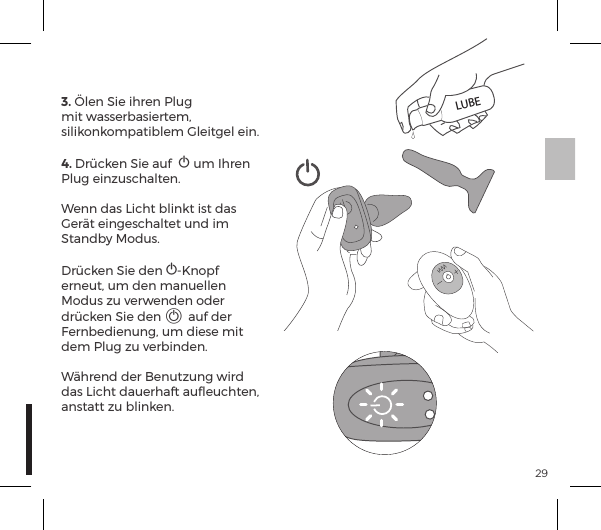 293. &Ouml;len Sie ihren Plug mit wasserbasiertem, silikonkompatiblem Gleitgel ein.4. Dr&uuml;cken Sie auf  A um Ihren Plug einzuschalten. Wenn das Licht blinkt ist das Ger&auml;t eingeschaltet und im Standby Modus.Dr&uuml;cken Sie den A-Knopf erneut, um den manuellen Modus zu verwenden oder dr&uuml;cken Sie den A auf der Fernbedienung, um diese mit dem Plug zu verbinden. W&auml;hrend der Benutzung wird das Licht dauerhaft auﬂeuchten, anstatt zu blinken.LUBE