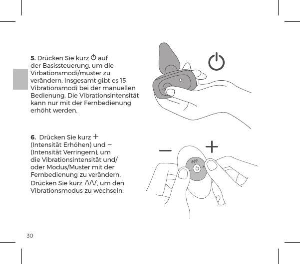 305. Dr&uuml;cken Sie kurz A auf der Basissteuerung, um die Virbationsmodi/muster zu ver&auml;ndern. Insgesamt gibt es 15 Vibrationsmodi bei der manuellen Bedienung. Die Vibrationsintensit&auml;t kann nur mit der Fernbedienung erh&ouml;ht werden.6.  Dr&uuml;cken Sie kurz A (Intensit&auml;t Erh&ouml;hen) und A (Intensit&auml;t Verringern), um die Vibrationsintensit&auml;t und/oder Modus/Muster mit der Fernbedienung zu ver&auml;ndern. Dr&uuml;cken Sie kurz A, um den Vibrationsmodus zu wechseln.   
