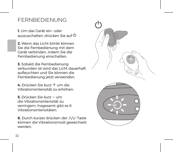 321. Um das Ger&auml;t ein- oder auszuschalten, dr&uuml;cken Sie auf A     2. Wenn das Licht blinkt k&ouml;nnen Sie die Fernbedienung mit dem Ger&auml;t verbinden, indem Sie die Fernbedienung einschalten.3. Sobald die Fernbedienung verbunden ist wird das Licht dauerhaft aufleuchten und Sie k&ouml;nnen die Fernbedienung jetzt verwenden.4. Dr&uuml;cken Sie kurz A um die Vibrationsintensit&auml;t zu erh&ouml;hen.5. Dr&uuml;cken Sie kurz A um die Vibrationsintensit&auml;t zu verringern. Insgesamt gibt es 6 Vibrationsintensit&auml;ten.6. Durch kurzes dr&uuml;cken der A-Taste k&ouml;nnen die Vibrationsmodi gewechselt werden.FERNBEDIENUNG
