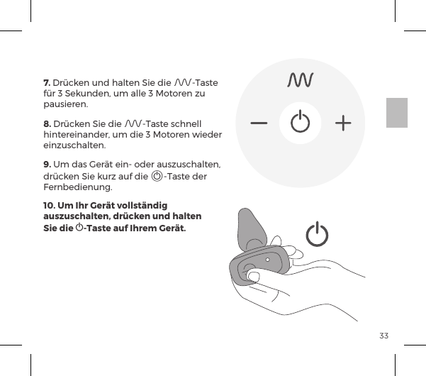 33FERNBEDIENUNG7. Dr&uuml;cken und halten Sie die A-Taste f&uuml;r 3 Sekunden, um alle 3 Motoren zu pausieren. 8. Dr&uuml;cken Sie die A-Taste schnell hintereinander, um die 3 Motoren wieder einzuschalten.9. Um das Ger&auml;t ein- oder auszuschalten, dr&uuml;cken Sie kurz auf die A-Taste der Fernbedienung.10. Um Ihr Ger&auml;t vollst&auml;ndig auszuschalten, dr&uuml;cken und halten  Sie die A-Taste auf Ihrem Ger&auml;t.