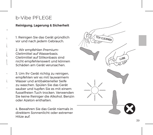 39&igrave;ĝĺJ&ordf;&ordf;ĺNĺp&Agrave;ĺ&frac14;t&AElig;ĺ&frac14;&Iacute;&ordf;&pound;|ĺvor und nach jedem Gebrauch.2. Wir empfehlen Premium-Gleitmittel auf Wasserbasis. Gleitmittel auf Silikonbasis sind nicht empfehlenswert und k&ouml;nnen Sch&auml;den am Ger&auml;t verursachen.3. Um Ihr Ger&auml;t richtig zu reinigen, empfehlen wir es mit lauwarmem Wasser und antibakterieller Seife zu waschen. Sp&uuml;len Sie das Ger&auml;t sauber und tupfen Sie es mit einem fusselfreien Tuch trocken. Verwenden Nĺ&ordf;ĺJ&ordf;&frac14;ĺĺ&pound;&macr;&macr;&pound;Ęĺ&ordf;&szlig;&ordf;ĺoder Azeton enthalten.4. Bewahren Sie das Ger&auml;t niemals in direktem Sonnenlicht oder extremer Hitze auf.b-Vibe PFLEGEReinigung, Lagerung &amp; SicherheitVIBRATIONSMODIVibrationsmuster 15Vibrationsmuster 13Vibrationsmuster 14Vibrationsmuster 10Vibrationsmuster 9Vibrationsmuster 11Vibrationsmuster 121. Langsam2. Geschwindigkeit II3. Geschwindigkeit III4. Geschwindigkeit IV5. Geschwindigkeit V6. MaximumVibrationintensit&auml;t VibrationmusterTOY CLEANERLUBE