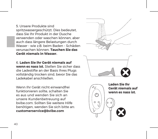 405. Unsere Produkte sind spritzwassergesch&uuml;tzt. Dies bedeutet, dass Sie Ihr Produkt in der Dusche verwenden oder waschen k&ouml;nnen, aber auch dass l&auml;ngere Belastungen durch Wasser - wie z.B. beim Baden - Sch&auml;den verursachen k&ouml;nnen. Tauchen Sie das Ger&auml;t niemals in Wasser.6. Laden Sie Ihr Ger&auml;t niemals auf wenn es nass ist. Stellen Sie sicher dass die Ladestifte an der Basis Ihres Plugs vollst&auml;ndig trocken sind, bevor Sie das Ladekabel anschlie&szlig;en. Wenn Ihr Ger&auml;t nicht einwandfrei funktionieren sollte, schalten Sie es aus und wenden Sie sich an unsere Kundenbetreuung auf bvibe.com. Sollten Sie weitere Hilfe {&ordf;&sup2;&AElig;&ordf;Ęĺ&Ocirc;&ordf;&ordf;ĺNĺ&Agrave;|ĺ{&AElig;&AElig;ĺp&ordf;ėĺcustomerservice@bvibe.comLaden Sie Ihr Ger&auml;t niemals auf wenn es nass ist.