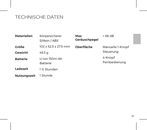 41Materialien  Gr&ouml;&szlig;e Gewicht Batterie LadezeitNutzungszeitK&ouml;rpersicherer Silikon / ABS102 x 52.5 x 27.5 mm49.3 gLi-Ion 150m-Ah Batterie1 &frac12; Stunden1 StundeMax. Ger&auml;uschpegelOberﬂ&auml;che< 68 dBManuelle 1-Knopf Steuerung4-Knopf FernbedienungTECHNISCHE DATEN