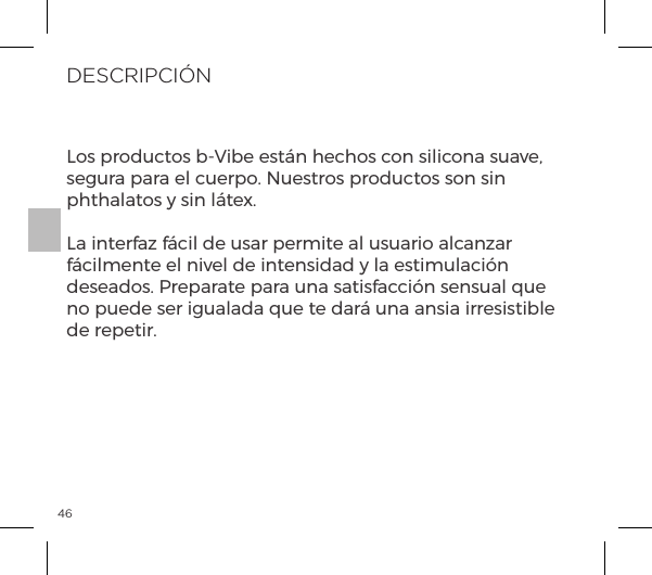 46DESCRIPCI&Oacute;NLos productos b-Vibe est&aacute;n hechos con silicona suave, segura para el cuerpo. Nuestros productos son sin phthalatos y sin l&aacute;tex.La interfaz f&aacute;cil de usar permite al usuario alcanzar f&aacute;cilmente el nivel de intensidad y la estimulaci&oacute;n deseados. Preparate para una satisfacci&oacute;n sensual que no puede ser igualada que te dar&aacute; una ansia irresistible de repetir.