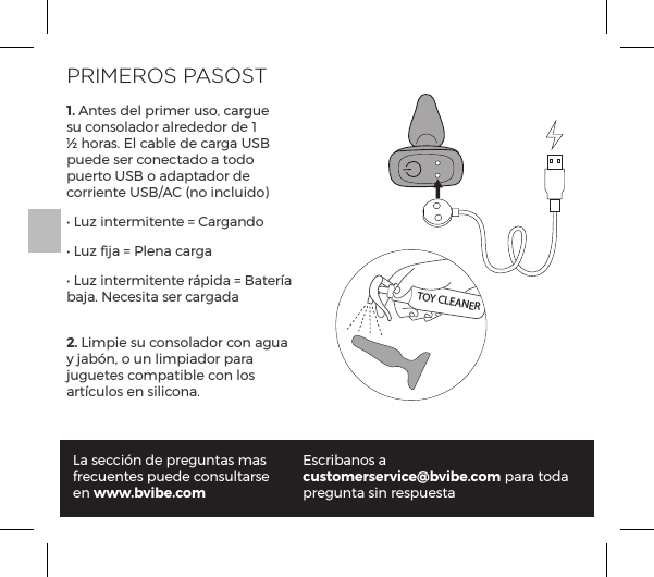 PRIMEROS PASOST1. Antes del primer uso, cargue su consolador alrededor de 1 &frac12; horas. El cable de carga USB puede ser conectado a todo puerto USB o adaptador de corriente USB/AC (no incluido)Ėĺ1&Ecirc;&szlig;ĺ&ordf;&AElig;&frac14;&copy;&AElig;&ordf;&AElig;ĺňĺp&frac14;p&ordf;&macr;Ėĺ1&Ecirc;&szlig;ĺpĺňĺG&pound;&ordf;pĺ|p&frac14;pĖĺ1&Ecirc;&szlig;ĺ&ordf;&AElig;&frac14;&copy;&AElig;&ordf;&AElig;ĺ&frac14;q&sup1;pĺňĺp&AElig;&frac14;pĺbaja. Necesita ser cargada2. Limpie su consolador con agua y jab&oacute;n, o un limpiador para juguetes compatible con los p&frac14;&AElig;|&Ecirc;&pound;&macr;&Agrave;ĺ&ordf;ĺ&Agrave;&pound;|&macr;&ordf;pĝLa secci&oacute;n de preguntas mas frecuentes puede consultarse en www.bvibe.comEscribanos a customerservice@bvibe.com para toda pregunta sin respuestaTOY CLEANER