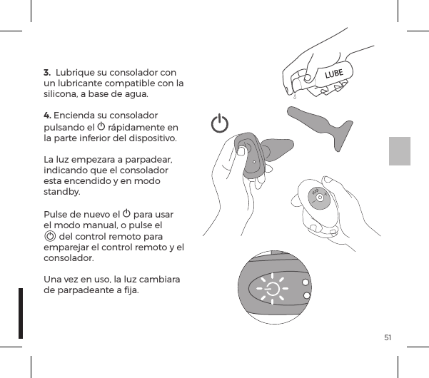 513.  Lubrique su consolador con un lubricante compatible con la silicona, a base de agua.4. Encienda su consolador pulsando el A r&aacute;pidamente en la parte inferior del dispositivo.La luz empezara a parpadear, indicando que el consolador esta encendido y en modo standby. Pulse de nuevo el A para usar el modo manual, o pulse el A del control remoto para emparejar el control remoto y el consolador. Una vez en uso, la luz cambiara de parpadeante a ﬁja.LUBE