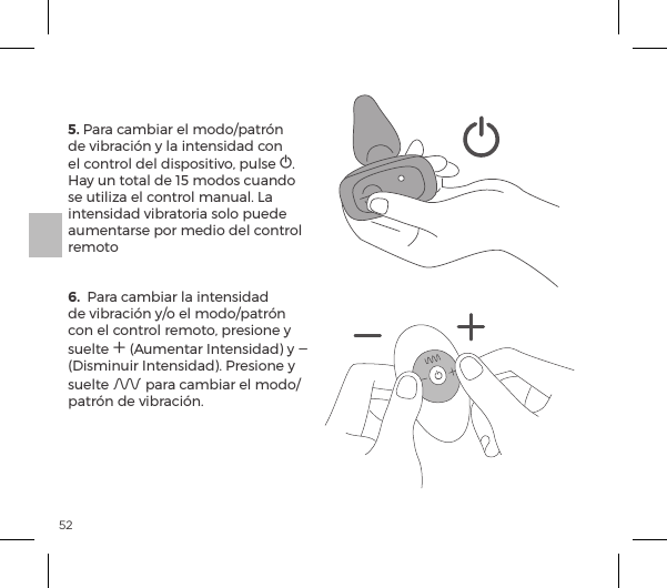 525. Para cambiar el modo/patr&oacute;n de vibraci&oacute;n y la intensidad con el control del dispositivo, pulse A. Hay un total de 15 modos cuando se utiliza el control manual. La intensidad vibratoria solo puede aumentarse por medio del control remoto   6.  Para cambiar la intensidad de vibraci&oacute;n y/o el modo/patr&oacute;n con el control remoto, presione y suelte A (Aumentar Intensidad) y A (Disminuir Intensidad). Presione y suelte A para cambiar el modo/patr&oacute;n de vibraci&oacute;n.