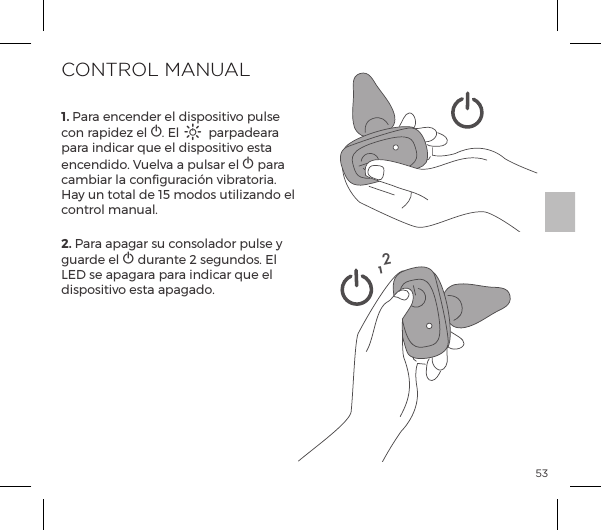 531. Para encender el dispositivo pulse con rapidez el A. El A parpadeara para indicar que el dispositivo esta encendido. Vuelva a pulsar el A para cambiar la configuraci&oacute;n vibratoria. Hay un total de 15 modos utilizando el control manual.  2. Para apagar su consolador pulse y guarde el A durante 2 segundos. El LED se apagara para indicar que el dispositivo esta apagado.CONTROL MANUAL12