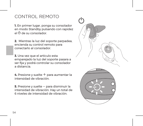 541. En primer lugar, ponga su consolador en modo Standby pulsando con rapidez el A de su consolador.2.  Mientras la luz del soporte parpadea, encienda su control remoto para conectarlo al consolador.3. Una vez que el articulo esta emparejado la luz del soporte pasara a ser fija y podr&aacute; controlar su consolador a distancia.4. Presione y suelte A para aumentar la intensidad de vibraci&oacute;n.  5. Presione y suelte A para disminuir la intensidad de vibraci&oacute;n. Hay un total de 6 niveles de intensidad de vibraci&oacute;n. CONTROL REMOTO 