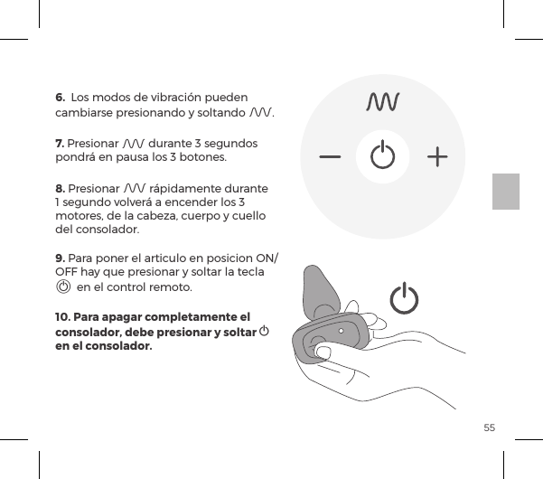 55CONTROL REMOTO 6.  Los modos de vibraci&oacute;n pueden cambiarse presionando y soltando A. 7. Presionar A durante 3 segundos pondr&aacute; en pausa los 3 botones. 8. Presionar A r&aacute;pidamente durante 1 segundo volver&aacute; a encender los 3 motores, de la cabeza, cuerpo y cuello del consolador.9. Para poner el articulo en posicion ON/OFF hay que presionar y soltar la tecla A en el control remoto.10. Para apagar completamente el consolador, debe presionar y soltar A en el consolador.