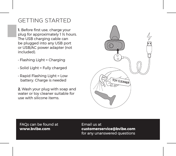 GETTING STARTED1. Before ﬁrst use, charge your plug for approximately 1 &frac12; hours. The USB charging cable can be plugged into any USB port or USB/AC power adapter (not included).Ėĺ&pound;p&Agrave;&ordf;ĺ1&AElig;ĺňĺp&frac14;&ordf;ĖĺN&macr;&pound;ĺ1&AElig;ĺňĺ&Ecirc;&pound;&pound;&Uacute;ĺ|p&frac14;ĖĺJp&sup1;ĺ&pound;p&Agrave;&ordf;ĺ1&AElig;ĺňĺ1&macr;&Ocirc;ĺĺ  battery. Charge is needed2. Wash your plug with soap and water or toy cleaner suitable for use with silicone items.FAQs can be found atwww.bvibe.comEmail us atcustomerservice@bvibe.com for any unanswered questionsTOY CLEANER
